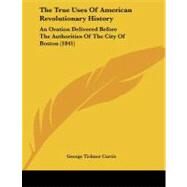 True Uses of American Revolutionary History : An Oration Delivered Before the Authorities of the City of Boston (1841) by Curtis, George Ticknor, 9781104404918