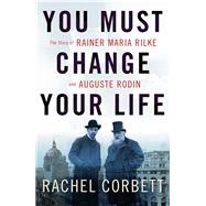You Must Change Your Life The Story of Rainer Maria Rilke and Auguste Rodin by Corbett, Rachel, 9780393354928