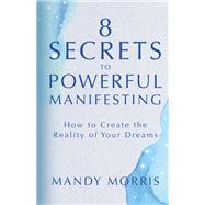 8 Secrets to Powerful Manifesting How to Create the Reality of Your Dreams by Morris, Mandy, 9781401964955