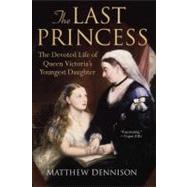 The Last Princess The Devoted Life of Queen Victoria's Youngest Daughter by Dennison, Matthew, 9780312564971