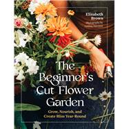 The Beginner�s Cut Flower Garden Grow, Nourish, and Create Bliss Year-Round by Brown, Elizabeth, 9781643265018