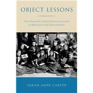 Object Lessons How Nineteenth-Century Americans Learned to Make Sense of the Material World by Carter, Sarah Anne, 9780190225032
