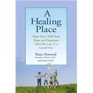 Healing Place : Help Your Child Find Hope and Happiness after the Loss of a Loved One by Atwood, Kate; Kelly, John, 9780399535048
