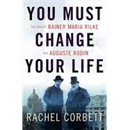 You Must Change Your Life The Story of Rainer Maria Rilke and Auguste Rodin by Corbett, Rachel, 9780393245059