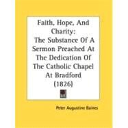 Faith, Hope, and Charity : The Substance of A Sermon Preached at the Dedication of the Catholic Chapel at Bradford (1826) by Baines, Peter Augustine, 9780548875063