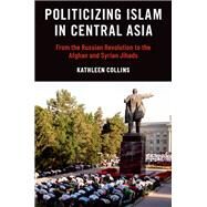 Politicizing Islam in Central Asia From the Russian Revolution to the Afghan and Syrian Jihads by Collins, Kathleen, 9780197685068