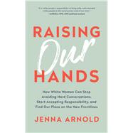 Raising Our Hands How White Women Can Stop Avoiding Hard Conversations, Start Accepting Responsibility, and Find Our Place on the New Frontlines by Arnold, Jenna, 9781950665075