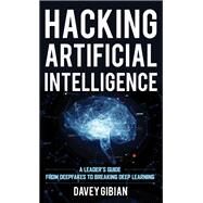 Hacking Artificial Intelligence A Leader's Guide from Deepfakes to Breaking Deep Learning by Gibian, Davey, 9781538155080