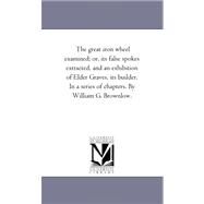 Great Iron Wheel Examined; or, Its False Spokes Extracted, and an Exhibition of Elder Graves, Its Builder in a Series of Chapters by William G by Brownlow, William Gannaway, 9781425535131