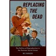 Replacing the Dead The Politics of Reproduction in the Postwar Soviet Union by Nakachi, Mie, 9780190635138