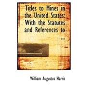 Titles to Mines in the United States: With the Statutes and References to the Decisions of the Courts Relating Thereto by Harris, William Augustus, 9780554815169