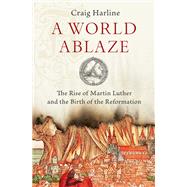 A World Ablaze The Rise of Martin Luther and the Birth of the Reformation by Harline, Craig, 9780190275181
