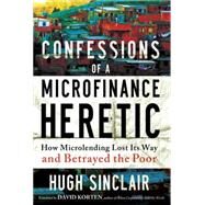 Confessions of a Microfinance Heretic How Microlending Lost Its Way and Betrayed the Poor by Sinclair, Hugh, 9781609945183