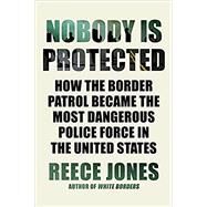 Nobody Is Protected How the Border Patrol Became the Most Dangerous Police Force in the United States by Jones, Reece, 9781640095205