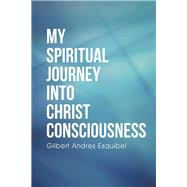 My Spiritual Journey into Christ Consciousness by Esquibel, Gil, 9781504335218