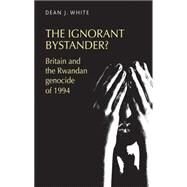 The ignorant bystander? Britain and the Rwandan genocide of 1994 by White, Dean J., 9780719095238