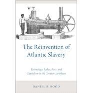The Reinvention of Atlantic Slavery Technology, Labor, Race, and Capitalism in the Greater Caribbean by Rood, Daniel B., 9780190655266