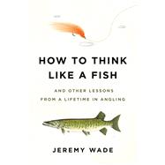How to Think Like a Fish And Other Lessons from a Lifetime in Angling by Wade, Jeremy, 9780306845291