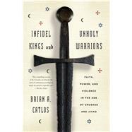 Infidel Kings and Unholy Warriors Faith, Power, and Violence in the Age of Crusade and Jihad by Catlos, Brian A., 9780374535322