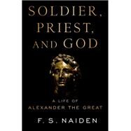 Soldier, Priest, and God A Life of Alexander the Great by Naiden, F. S., 9780190875343