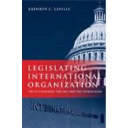 Legislating International Organization The US Congress, the IMF, and the World Bank by Lavelle, Kathryn C., 9780199765348