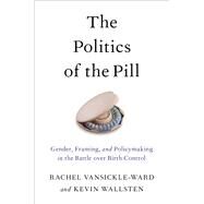 The Politics of the Pill Gender, Framing, and Policymaking in the Battle over Birth Control by Vansickle-ward, Rachel; Wallsten, Kevin, 9780190675356