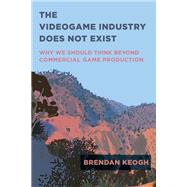 The Videogame Industry Does Not Exist Why We Should Think Beyond Commercial Game Production by Keogh, Brendan, 9780262545402
