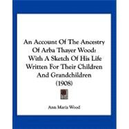 Account of the Ancestry of Arba Thayer Wood : With A Sketch of His Life Written for Their Children and Grandchildren (1908) by Wood, Ann Maria, 9781120145451