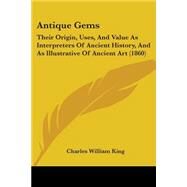 Antique Gems : Their Origin, Uses, and Value As Interpreters of Ancient History, and As Illustrative of Ancient Art (1860) by King, Charles William, 9781104025458