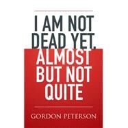 I Am Not Dead Yet, Almost but Not Quite by Gordon Peterson, 9781514455470