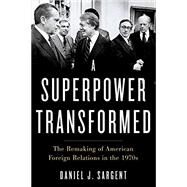 A Superpower Transformed The Remaking of American Foreign Relations in the 1970s by Sargent, Daniel J., 9780195395471