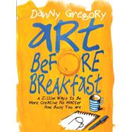 Art Before Breakfast A Zillion Ways to be More Creative No Matter How Busy You Are by Gregory, Danny, 9781452135472