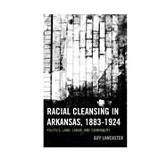 Racial Cleansing in Arkansas, 18831924 Politics, Land, Labor, and Criminality by Lancaster, Guy, 9780739195499