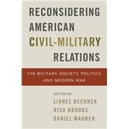 Reconsidering American Civil-Military Relations The Military, Society, Politics, and Modern War by Beehner, Lionel; Brooks, Risa; Maurer, Daniel, 9780197535509