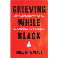 Grieving While Black An Antiracist Take on Oppression and Sorrow by Wade, Breeshia, 9781623175511