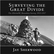 Surveying the Great Divide The Alberta/BC Boundary Survey, 1913-1917 by Sherwood, Jay, 9781987915525