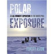 Polar Exposure An All-Women's Expedition to the North Pole by Aston, Felicity, 9781623545536