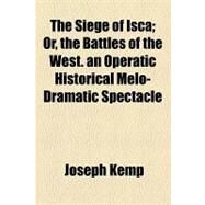 The Siege of Isca: Or, the Battles of the West, an Operatic Historical Melo-dramatic Spectacle by Kemp, Joseph, 9781153955553
