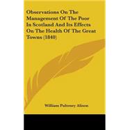 Observations on the Management of the Poor in Scotland and Its Effects on the Health of the Great Towns by Alison, William Pulteney, 9781437205619