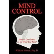 Mind Control: Mastering the Art of Constructive Influence or How to Get Others to Do What You Want, and Have Them Think It Was Their Idea by Horton, William Psy D., 9781425735630