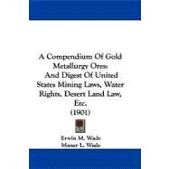 Compendium of Gold Metallurgy Ores : And Digest of United States Mining Laws, Water Rights, Desert Land Law, Etc. (1901) by Wade, Erwin M.; Wade, Maner L., 9781104005658