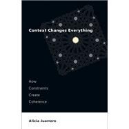 Context Changes Everything How Constraints Create Coherence by Juarrero, Alicia, 9780262545662