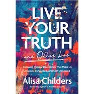 Live Your Truth and Other Lies: Exposing Popular Deceptions That Make Us Anxious, Exhausted, and Self-Obsessed by Alisa Childers, 9781496455666