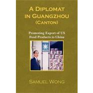A Diplomat in Guangzhou (Canton): Promoting Export of Us Food Products to China by WONG SAMUEL, 9781425755669