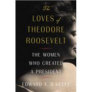 The Loves of Theodore Roosevelt The Women Who Created a President by O'Keefe, Edward F., 9781982145682