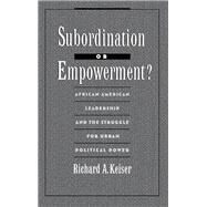 Subordination or Empowerment? African-American Leadership and the Struggle for Urban Political Power by Keiser, Richard A., 9780195075694