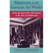 Museums in the German Art World From the End of the Old Regime to the Rise of Modernism by Sheehan, James J., 9780195135725