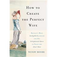 How to Create the Perfect Wife Britain's Most Ineligible Bachelor and his Enlightened Quest to Train the Ideal Mate by Moore, Wendy, 9780465065745