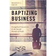 Baptizing Business Evangelical Executives and the Sacred Pursuit of Profit by Smith, Bradley C., 9780190055776