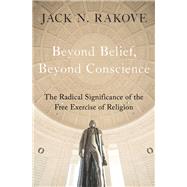 Beyond Belief, Beyond Conscience The Radical Significance of the Free Exercise of Religion by Rakove, Jack N., 9780195305814